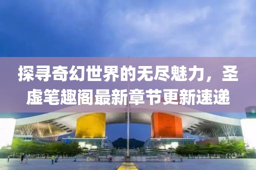 探尋奇幻世界的無盡魅力，圣虛筆趣閣最新章節(jié)更新速遞