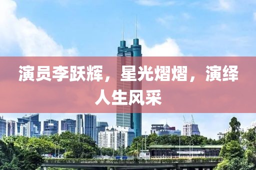 演員李躍輝，星光熠熠，演繹人生風(fēng)采