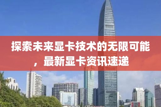 探索未來(lái)顯卡技術(shù)的無(wú)限可能，最新顯卡資訊速遞
