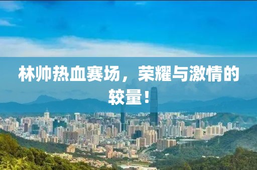 林帥熱血賽場，榮耀與激情的較量！