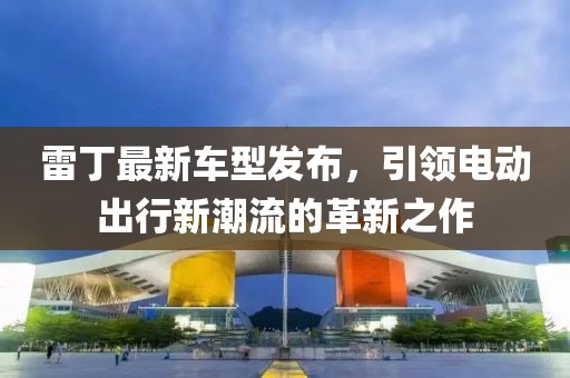 雷丁最新車型發(fā)布，引領(lǐng)電動出行新潮流的革新之作