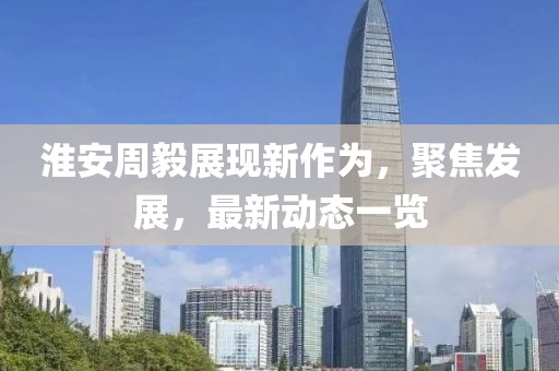 淮安周毅展現(xiàn)新作為，聚焦發(fā)展，最新動態(tài)一覽