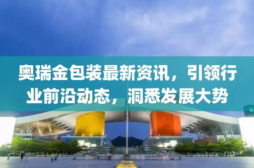 奧瑞金包裝最新資訊，引領(lǐng)行業(yè)前沿動態(tài)，洞悉發(fā)展大勢