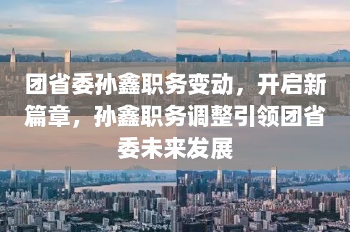 團(tuán)省委孫鑫職務(wù)變動(dòng)，開(kāi)啟新篇章，孫鑫職務(wù)調(diào)整引領(lǐng)團(tuán)省委未來(lái)發(fā)展