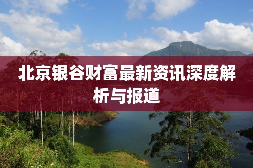 北京銀谷財(cái)富最新資訊深度解析與報(bào)道