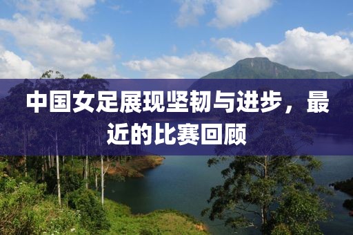 中國女足展現(xiàn)堅(jiān)韌與進(jìn)步，最近的比賽回顧