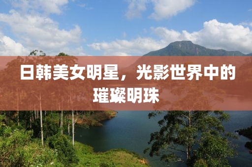 日韓美女明星，光影世界中的璀璨明珠