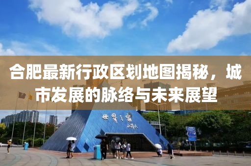 合肥最新行政區(qū)劃地圖揭秘，城市發(fā)展的脈絡(luò)與未來(lái)展望