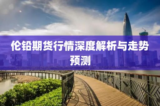 倫鉛期貨行情深度解析與走勢預(yù)測