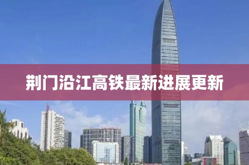 荊門沿江高鐵最新進(jìn)展更新