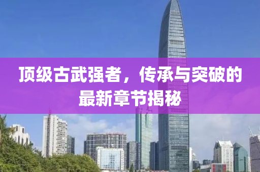 頂級古武強(qiáng)者，傳承與突破的最新章節(jié)揭秘