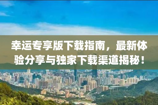 幸運專享版下載指南，最新體驗分享與獨家下載渠道揭秘！