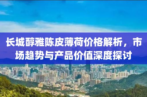長(zhǎng)城醇雅陳皮薄荷價(jià)格解析，市場(chǎng)趨勢(shì)與產(chǎn)品價(jià)值深度探討