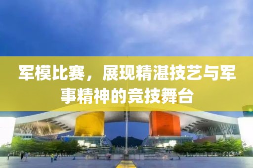 軍模比賽，展現(xiàn)精湛技藝與軍事精神的競技舞臺