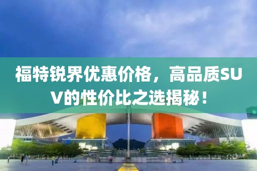 福特銳界優(yōu)惠價格，高品質SUV的性價比之選揭秘！