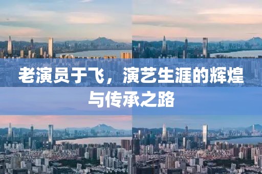 老演員于飛，演藝生涯的輝煌與傳承之路
