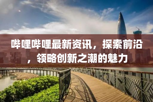 嗶哩嗶哩最新資訊，探索前沿，領(lǐng)略創(chuàng)新之潮的魅力