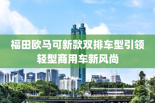福田歐馬可新款雙排車型引領(lǐng)輕型商用車新風(fēng)尚