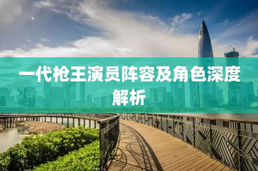 一代槍王演員陣容及角色深度解析