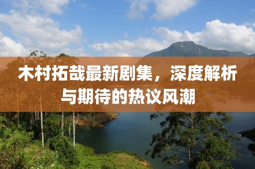 木村拓哉最新劇集，深度解析與期待的熱議風潮