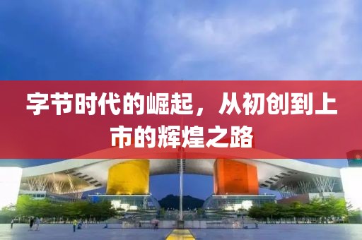 字節(jié)時(shí)代的崛起，從初創(chuàng)到上市的輝煌之路