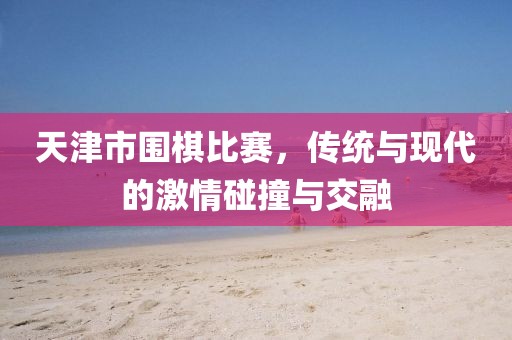 天津市圍棋比賽，傳統(tǒng)與現(xiàn)代的激情碰撞與交融