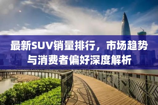 最新SUV銷量排行，市場趨勢與消費者偏好深度解析