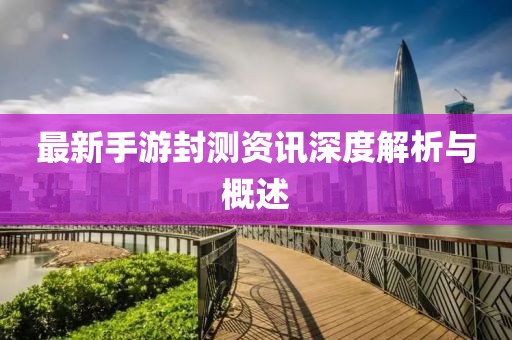 最新手游封測(cè)資訊深度解析與概述