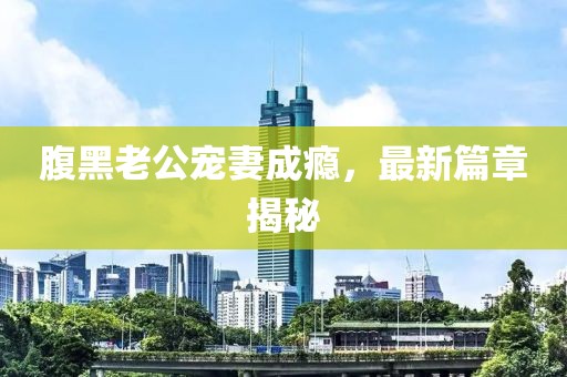 腹黑老公寵妻成癮，最新篇章揭秘