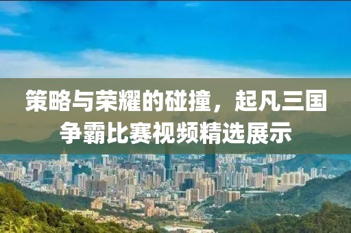 策略與榮耀的碰撞，起凡三國(guó)爭(zhēng)霸比賽視頻精選展示