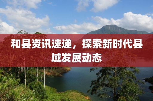 和縣資訊速遞，探索新時(shí)代縣域發(fā)展動(dòng)態(tài)