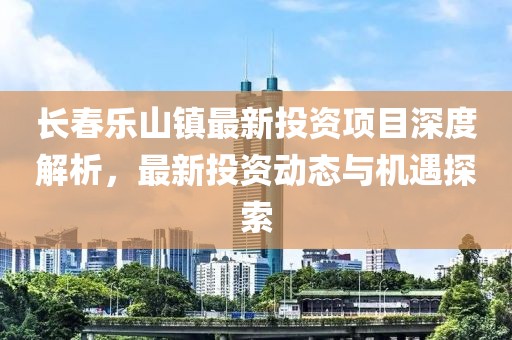 長春樂山鎮(zhèn)最新投資項(xiàng)目深度解析，最新投資動(dòng)態(tài)與機(jī)遇探索