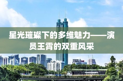 星光璀璨下的多維魅力——演員王霄的雙重風(fēng)采