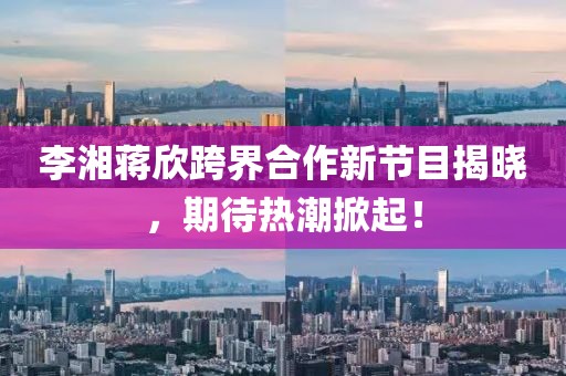 李湘蔣欣跨界合作新節(jié)目揭曉，期待熱潮掀起！
