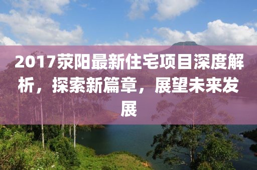 2017滎陽(yáng)最新住宅項(xiàng)目深度解析，探索新篇章，展望未來(lái)發(fā)展