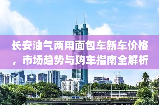 長(zhǎng)安油氣兩用面包車(chē)新車(chē)價(jià)格，市場(chǎng)趨勢(shì)與購(gòu)車(chē)指南全解析