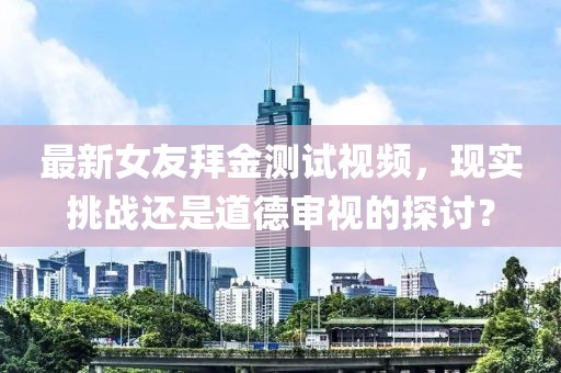 最新女友拜金測試視頻，現(xiàn)實挑戰(zhàn)還是道德審視的探討？