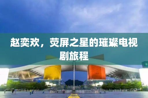 趙奕歡，熒屏之星的璀璨電視劇旅程