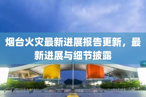 煙臺(tái)火災(zāi)最新進(jìn)展報(bào)告更新，最新進(jìn)展與細(xì)節(jié)披露