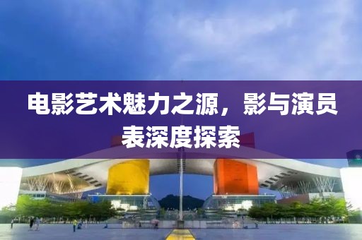 電影藝術(shù)魅力之源，影與演員表深度探索