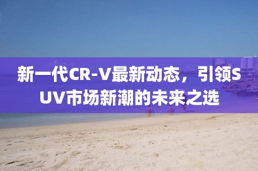 新一代CR-V最新動態(tài)，引領(lǐng)SUV市場新潮的未來之選