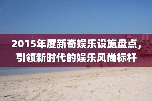 2015年度新奇娛樂設施盤點，引領(lǐng)新時代的娛樂風尚標桿
