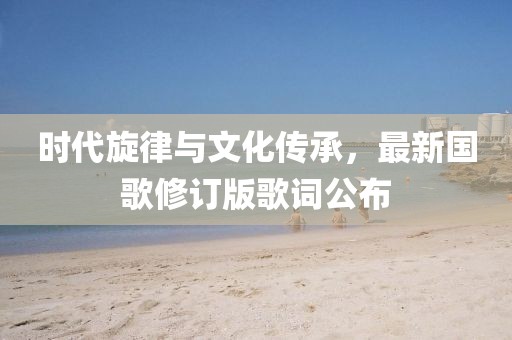 時(shí)代旋律與文化傳承，最新國(guó)歌修訂版歌詞公布