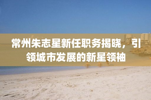 常州朱志星新任職務揭曉，引領城市發(fā)展的新星領袖