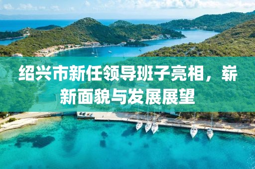 紹興市新任領(lǐng)導(dǎo)班子亮相，嶄新面貌與發(fā)展展望