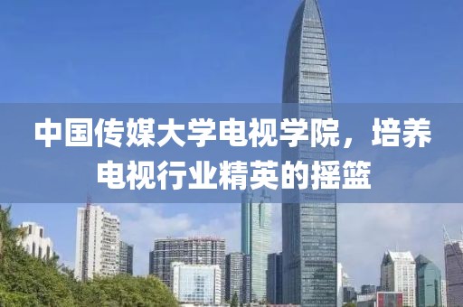 中國傳媒大學(xué)電視學(xué)院，培養(yǎng)電視行業(yè)精英的搖籃