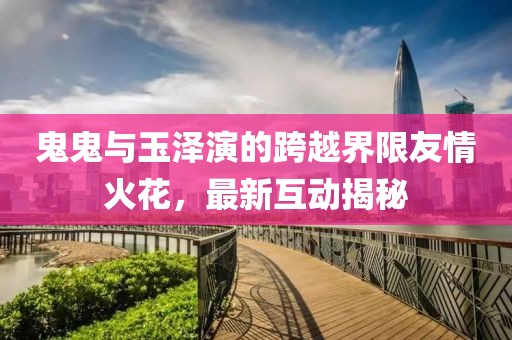 鬼鬼與玉澤演的跨越界限友情火花，最新互動揭秘