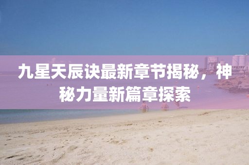 九星天辰訣最新章節(jié)揭秘，神秘力量新篇章探索