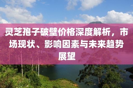 靈芝孢子破壁價格深度解析，市場現狀、影響因素與未來趨勢展望