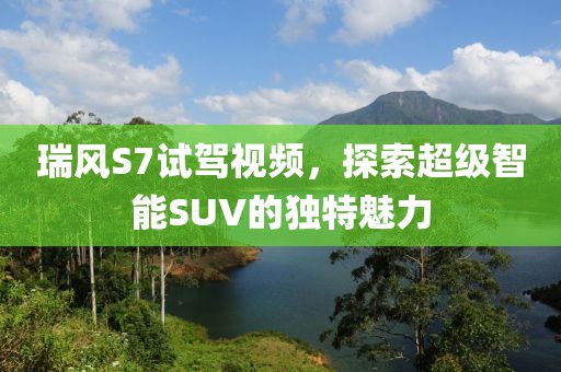 瑞風(fēng)S7試駕視頻，探索超級(jí)智能SUV的獨(dú)特魅力